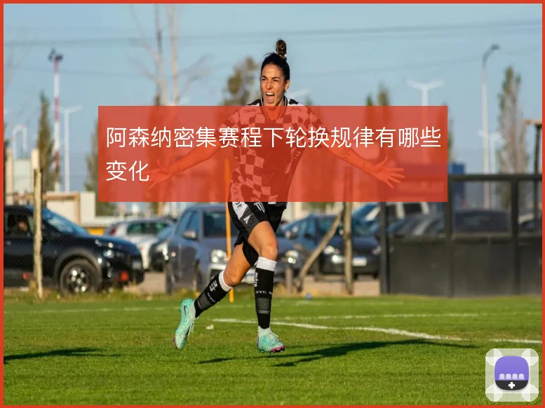 阿森纳密集赛程下轮换规律有哪些变化