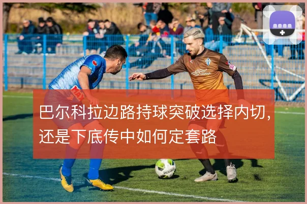 巴尔科拉边路持球突破选择内切，还是下底传中如何定套路