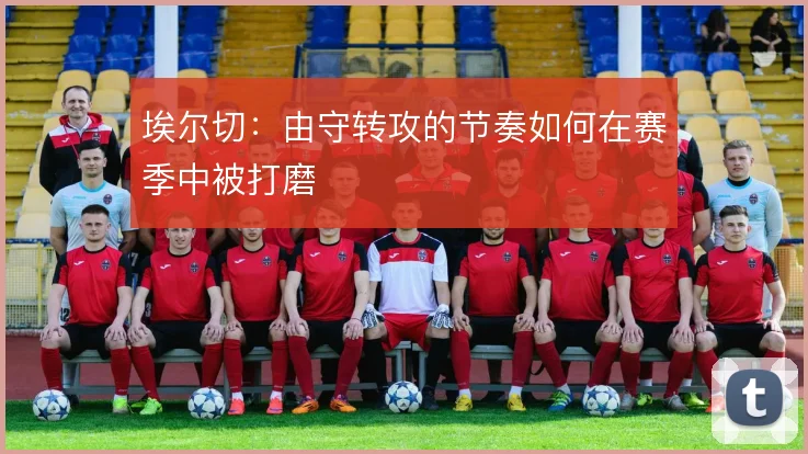埃尔切：由守转攻的节奏如何在赛季中被打磨