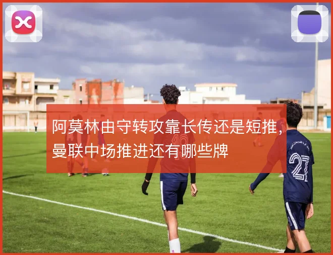 阿莫林由守转攻靠长传还是短推,曼联中场推进还有哪些牌