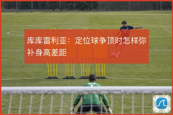 库库雷利亚：定位球争顶时怎样弥补身高差距