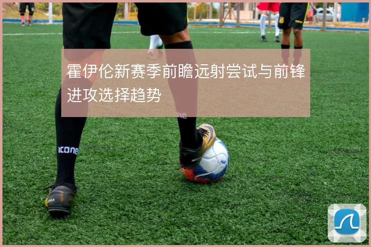 霍伊伦新赛季前瞻远射尝试与前锋进攻选择趋势