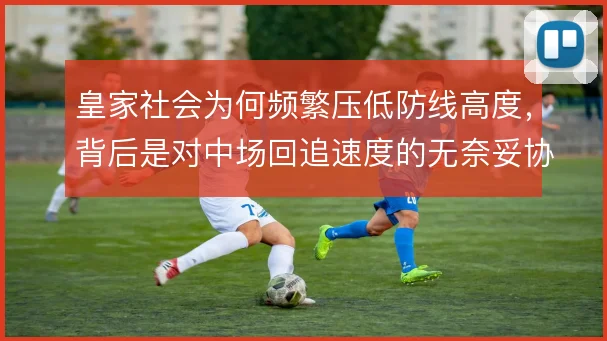 皇家社会为何频繁压低防线高度，背后是对中场回追速度的无奈妥协