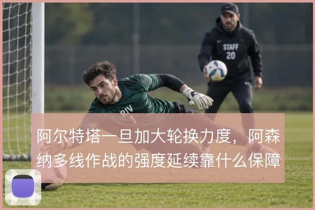 阿尔特塔一旦加大轮换力度，阿森纳多线作战的强度延续靠什么保障