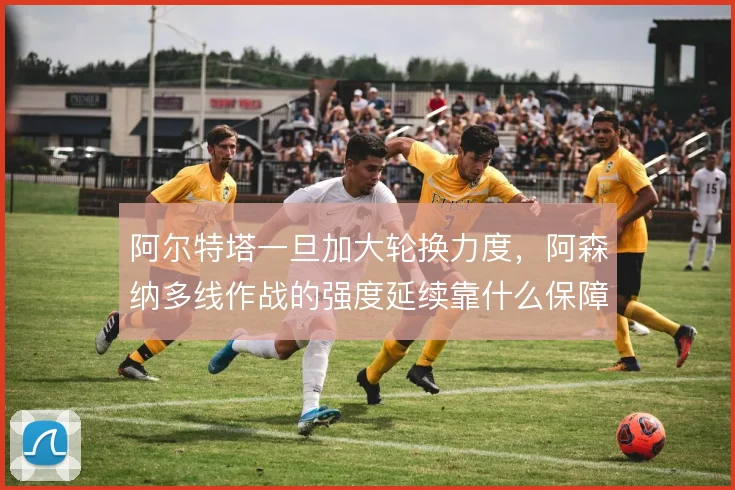 阿尔特塔一旦加大轮换力度，阿森纳多线作战的强度延续靠什么保障