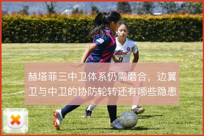 赫塔菲三中卫体系仍需磨合,边翼卫与中卫的协防轮转还有哪些隐患