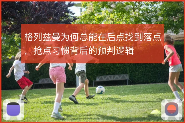 格列兹曼为何总能在后点找到落点，抢点习惯背后的预判逻辑