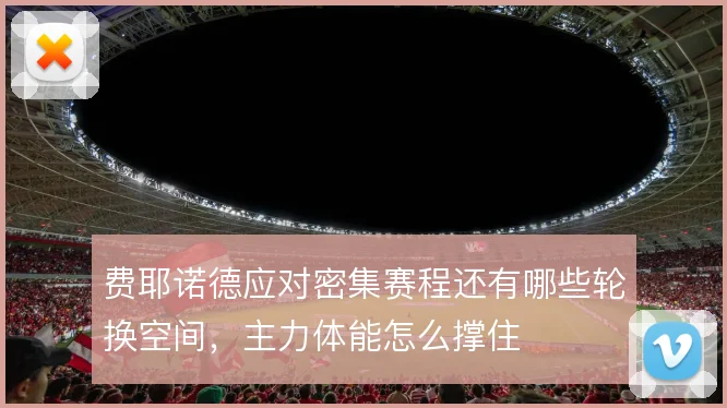 费耶诺德应对密集赛程还有哪些轮换空间,主力体能怎么撑住