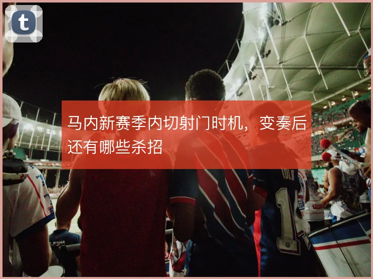 马内新赛季内切射门时机,变奏后还有哪些杀招