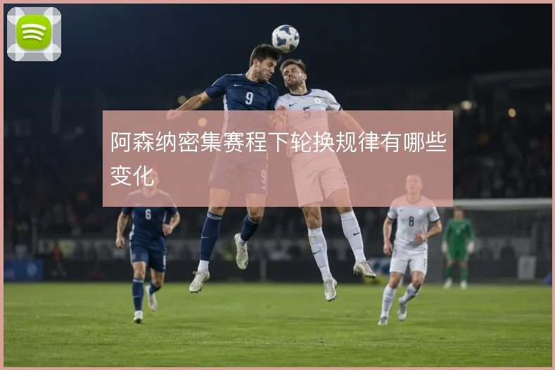阿森纳密集赛程下轮换规律有哪些变化
