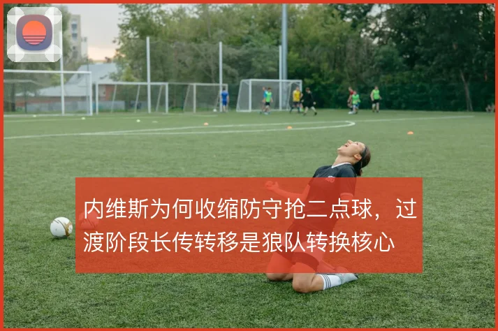 内维斯为何收缩防守抢二点球,过渡阶段长传转移是狼队转换核心