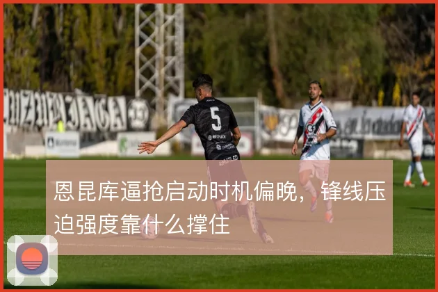 恩昆库逼抢启动时机偏晚,锋线压迫强度靠什么撑住