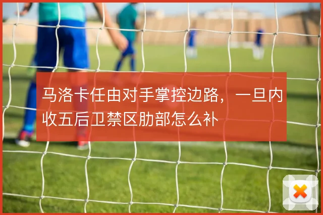马洛卡任由对手掌控边路，一旦内收五后卫禁区肋部怎么补