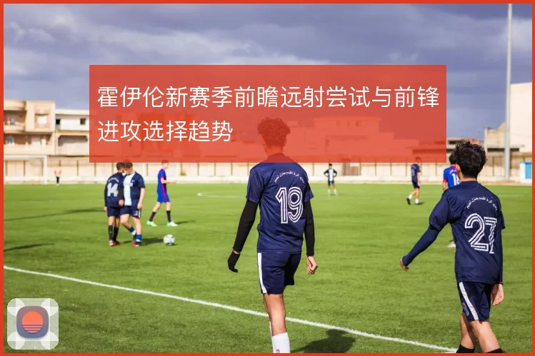 霍伊伦新赛季前瞻远射尝试与前锋进攻选择趋势