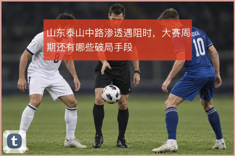 山东泰山中路渗透遇阻时,大赛周期还有哪些破局手段