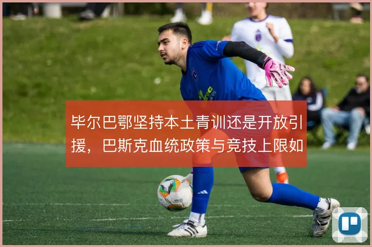 毕尔巴鄂坚持本土青训还是开放引援,巴斯克血统政策与竞技上限如何取舍