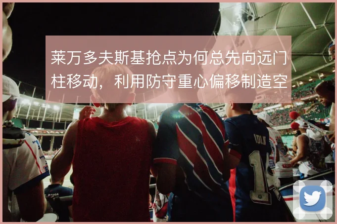 莱万多夫斯基抢点为何总先向远门柱移动，利用防守重心偏移制造空间