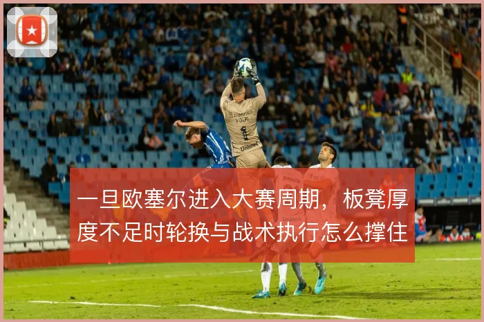 一旦欧塞尔进入大赛周期,板凳厚度不足时轮换与战术执行怎么撑住