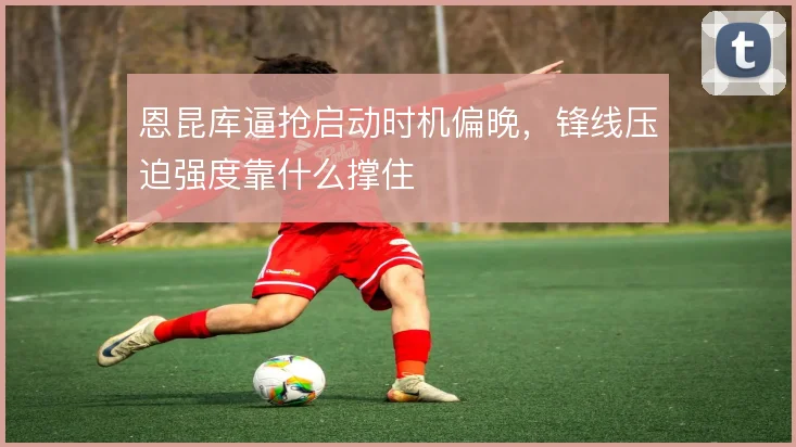 恩昆库逼抢启动时机偏晚,锋线压迫强度靠什么撑住