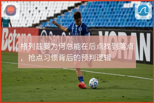 格列兹曼为何总能在后点找到落点，抢点习惯背后的预判逻辑