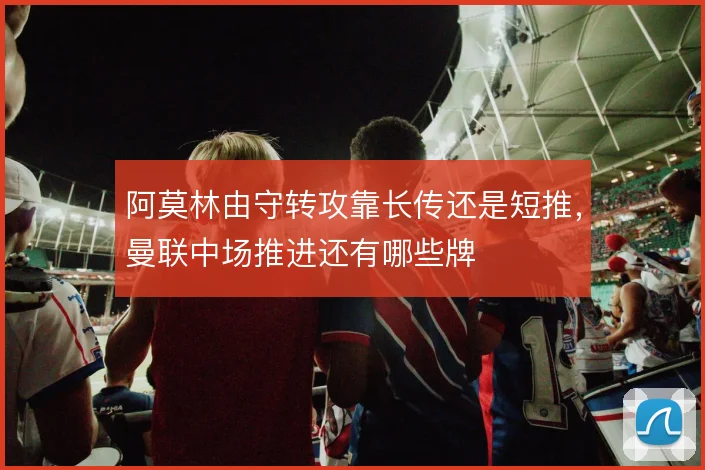 阿莫林由守转攻靠长传还是短推,曼联中场推进还有哪些牌